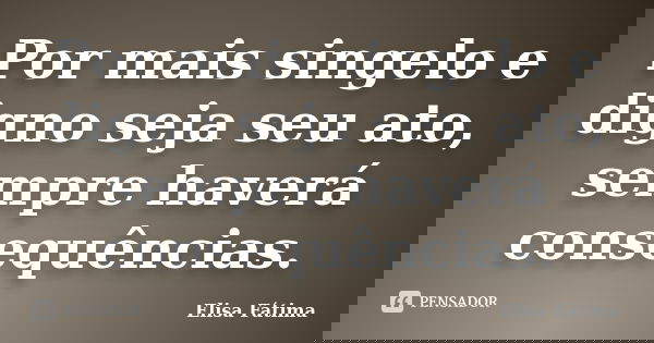 Por mais singelo e digno seja seu ato, sempre haverá consequências.... Frase de Elisa Fátima.