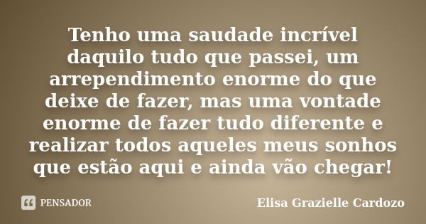 Tenho uma saudade incrível daquilo tudo que passei, um arrependimento enorme do que deixe de fazer, mas uma vontade enorme de fazer tudo diferente e realizar to... Frase de Elisa Grazielle Cardozo.