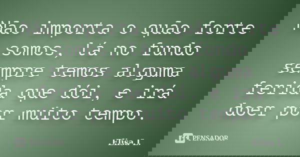 Não importa o quão forte somos, lá no fundo sempre temos alguma ferida que dói, e irá doer por muito tempo.... Frase de Elisa L..