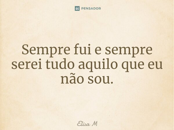 Sempre fui e sempre serei tudo aquilo que eu não sou.... Frase de Elisa M.