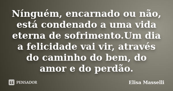 Nínguém, encarnado ou não, está condenado a uma vida eterna de sofrimento.Um dia a felicidade vai vir, através do caminho do bem, do amor e do perdão.... Frase de Elisa Masselli.