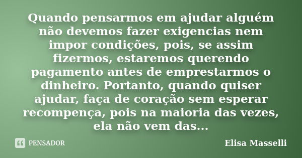 Quando pensarmos em ajudar alguém não devemos fazer exigencias nem impor condições, pois, se assim fizermos, estaremos querendo pagamento antes de emprestarmos ... Frase de Elisa Masselli.