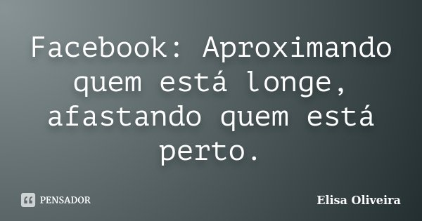 Facebook: Aproximando quem está longe, afastando quem está perto.... Frase de Elisa Oliveira.