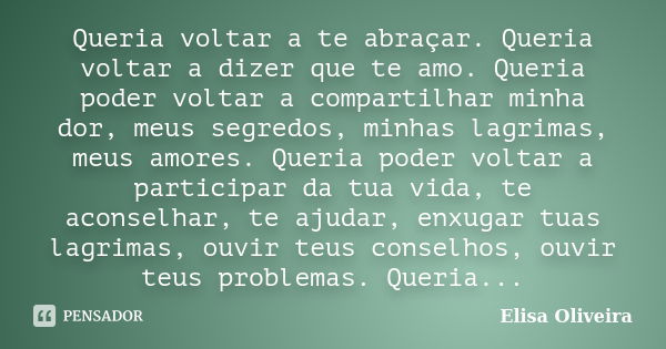 Queria voltar a te abraçar. Queria voltar a dizer que te amo. Queria poder voltar a compartilhar minha dor, meus segredos, minhas lagrimas, meus amores. Queria ... Frase de Elisa Oliveira.