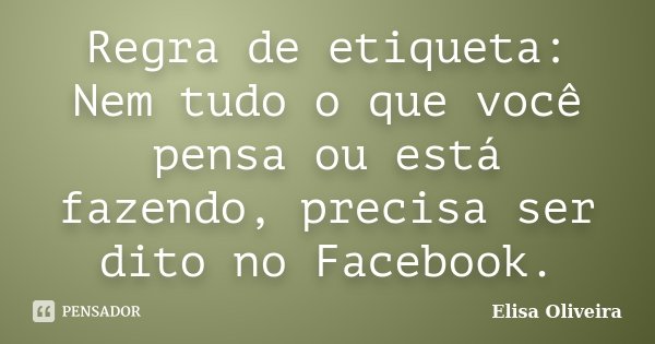Regra de etiqueta: Nem tudo o que você pensa ou está fazendo, precisa ser dito no Facebook.... Frase de Elisa Oliveira.