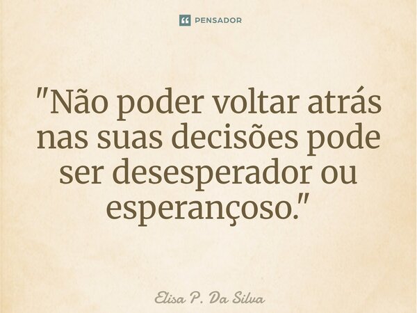"Não poder voltar atrás nas suas decisões pode ser desesperador ou esperançoso."... Frase de Elisa P. Da Silva.