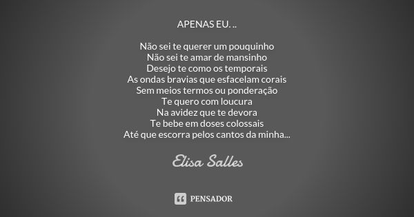 APENAS EU. .. Não sei te querer um pouquinho Não sei te amar de mansinho Desejo te como os temporais As ondas bravias que esfacelam corais Sem meios termos ou p... Frase de Elisa Salles.