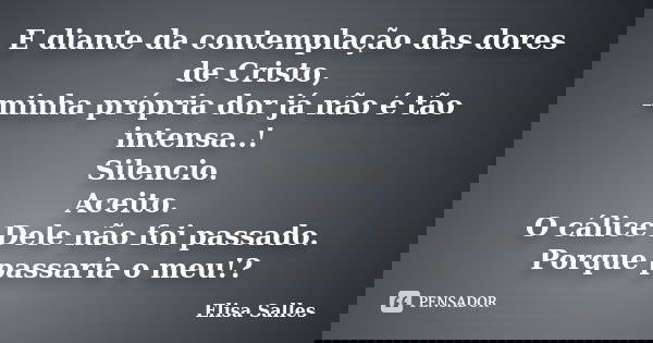 E diante da contemplação das dores de Cristo, minha própria dor já não é tão intensa..! Silencio. Aceito. O cálice Dele não foi passado. Porque passaria o meu!?... Frase de Elisa Salles.