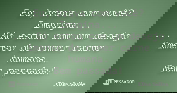 Eu, brava com você? Imagina... ... Só estou com um desejo imenso de comer carne humana. Bem passada!... Frase de Elisa Salles.