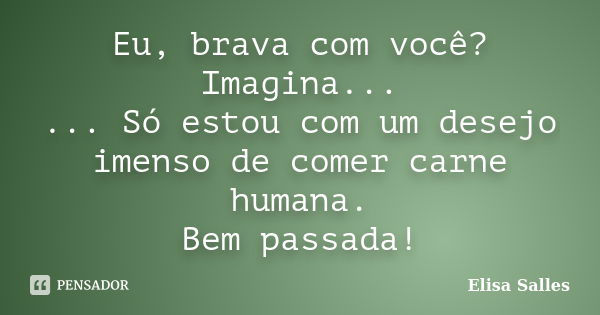 Eu, brava com você? Imagina... ... Só estou com um desejo imenso de comer carne humana. Bem passada!... Frase de Elisa Salles.