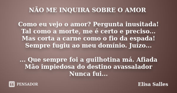 NÃO ME INQUIRA SOBRE O AMOR Como eu vejo o amor? Pergunta inusitada! Tal como a morte, me é certo e preciso... Mas corta a carne como o fio da espada! Sempre fu... Frase de Elisa Salles.