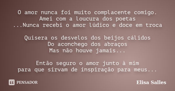 O amor nunca foi muito complacente comigo. Amei com a loucura dos poetas ...Nunca recebi o amor lúdico e doce em troca Quisera os desvelos dos beijos cálidos Do... Frase de Elisa Salles.