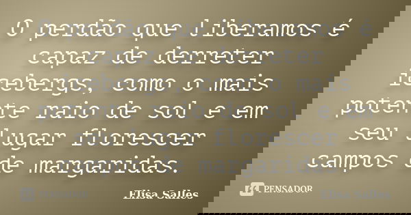 O perdão que liberamos é capaz de derreter icebergs, como o mais potente raio de sol e em seu lugar florescer campos de margaridas.... Frase de Elisa Salles.