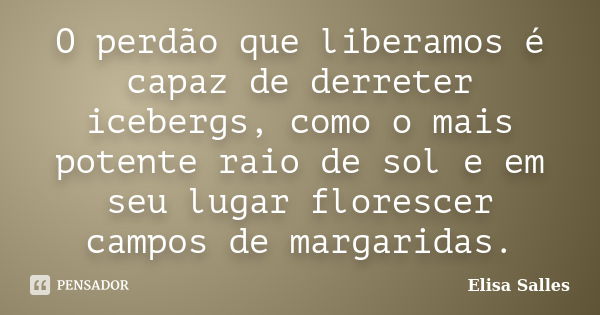 O perdão que liberamos é capaz de derreter icebergs, como o mais potente raio de sol e em seu lugar florescer campos de margaridas.... Frase de Elisa Salles.