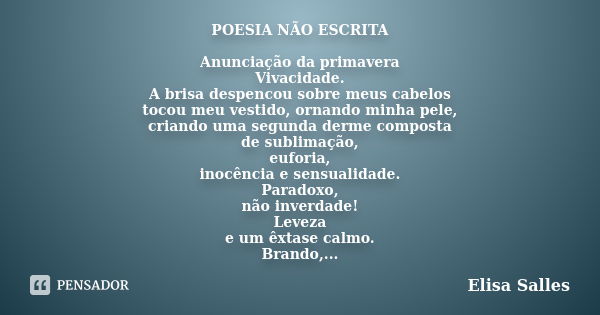 POESIA NÃO ESCRITA Anunciação da primavera Vivacidade. A brisa despencou sobre meus cabelos tocou meu vestido, ornando minha pele, criando uma segunda derme com... Frase de Elisa Salles.