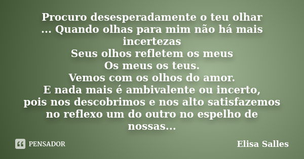 Procuro desesperadamente o teu olhar ... Quando olhas para mim não há mais incertezas Seus olhos refletem os meus Os meus os teus. Vemos com os olhos do amor. E... Frase de Elisa Salles.