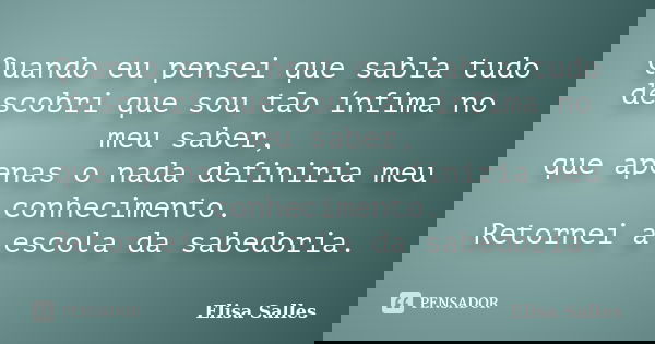 Quando eu pensei que sabia tudo descobri que sou tão ínfima no meu saber, que apenas o nada definiria meu conhecimento. Retornei à escola da sabedoria.... Frase de Elisa Salles.