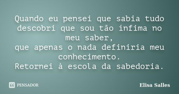 Quando eu pensei que sabia tudo descobri que sou tão ínfima no meu saber, que apenas o nada definiria meu conhecimento. Retornei à escola da sabedoria.... Frase de Elisa Salles.