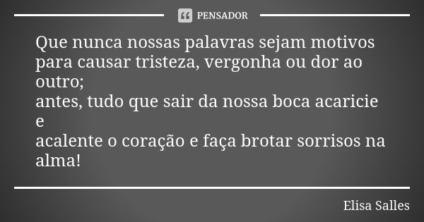 Que nunca nossas palavras sejam motivos para causar tristeza, vergonha ou dor ao outro; antes, tudo que sair da nossa boca acaricie e acalente o coração e faça ... Frase de Elisa Salles.