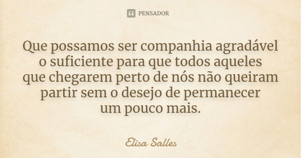 Que possamos ser companhia agradável o suficiente para que todos aqueles que chegarem perto de nós não queiram partir sem o desejo de permanecer um pouco mais.... Frase de Elisa Salles.