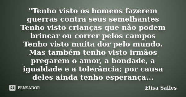 "Tenho visto os homens fazerem guerras contra seus semelhantes Tenho visto crianças que não podem brincar ou correr pelos campos Tenho visto muita dor pelo... Frase de Elisa Salles.