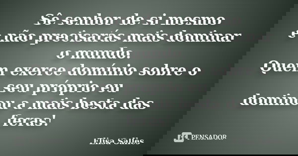 Sê senhor de si mesmo e não precisarás mais dominar o mundo. Quem exerce domínio sobre o seu próprio eu dominou a mais besta das feras!... Frase de Elisa Salles.