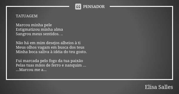 TATUAGEM Marcou minha pele Estigmatizou minha alma Sangrou meus sentidos. .. Não há em mim desejos alheios à ti Meus olhos vagam em busca dos teus Minha boca sa... Frase de Elisa Salles.