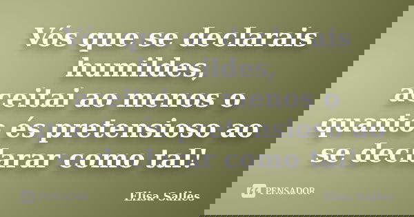Vós que se declarais humildes, aceitai ao menos o quanto és pretensioso ao se declarar como tal!... Frase de Elisa Salles.