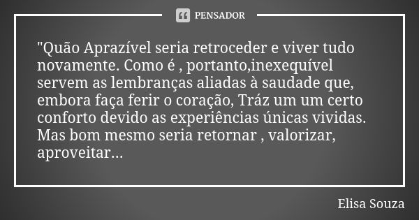 "Quão Aprazível seria retroceder e viver tudo novamente. Como é , portanto,inexequível servem as lembranças aliadas à saudade que, embora faça ferir o cora... Frase de Elisa Souza.