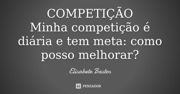 COMPETIÇÃO Minha competição é diária e tem meta: como posso melhorar?... Frase de Elisabete Bastos.