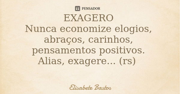 EXAGERO Nunca economize elogios, abraços, carinhos, pensamentos positivos. Alias, exagere... (rs)... Frase de Elisabete Bastos.