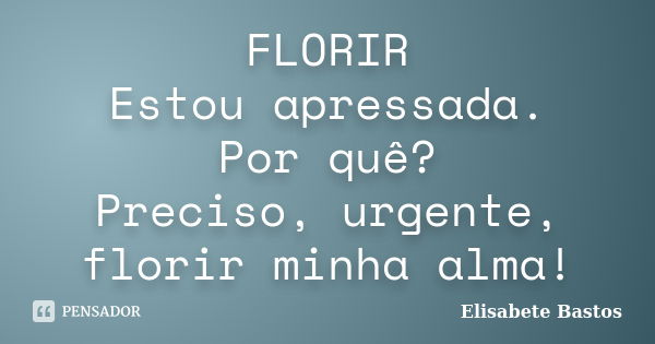 FLORIR Estou apressada. Por quê? Preciso, urgente, florir minha alma!... Frase de Elisabete Bastos.