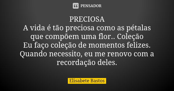 PRECIOSA A vida é tão preciosa como as pétalas que compõem uma flor.. Coleção Eu faço coleção de momentos felizes. Quando necessito, eu me renovo com a recordaç... Frase de Elisabete Bastos.