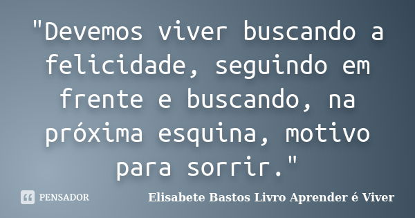 "Devemos viver buscando a felicidade, seguindo em frente e buscando, na próxima esquina, motivo para sorrir."... Frase de Elisabete Bastos Livro Aprender é Viver.