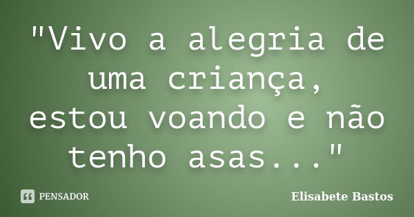 "Vivo a alegria de uma criança, estou voando e não tenho asas..."... Frase de Elisabete Bastos.