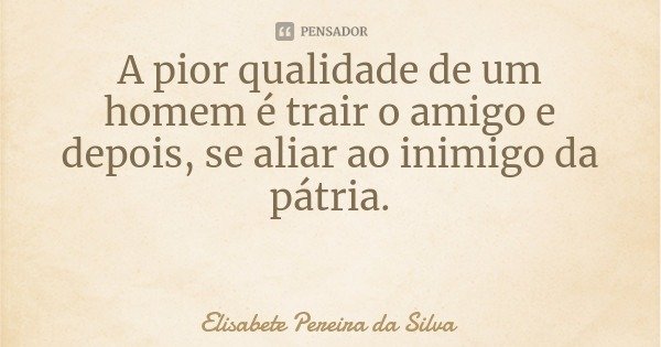 A pior qualidade de um homem é trair o amigo e depois, se aliar ao inimigo da pátria.... Frase de Elisabete Pereira da Silva.