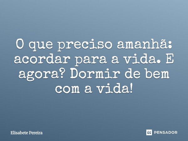 O que preciso amanhã: acordar para a vida. E agora? Dormir de bem com a vida!... Frase de Elisabete Pereira.