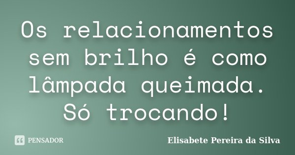 Os relacionamentos sem brilho é como lâmpada queimada. Só trocando!... Frase de Elisabete Pereira da Silva.