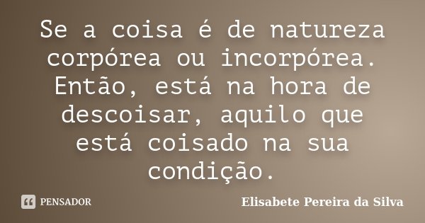 Se a coisa é de natureza corpórea ou incorpórea. Então, está na hora de descoisar, aquilo que está coisado na sua condição.... Frase de Elisabete Pereira da Silva.