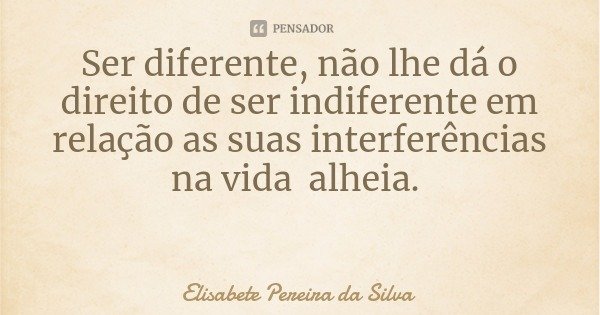 Ser diferente, não lhe dá o direito de ser indiferente em relação as suas interferências na vida alheia.... Frase de Elisabete Pereira da Silva.
