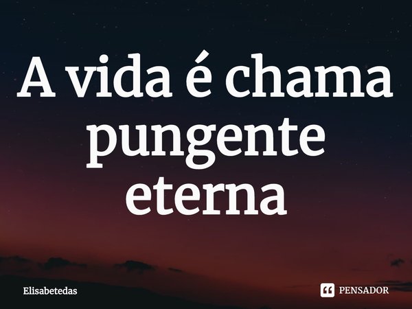 A vida é chama pungente eterna⁠... Frase de Elisabetedas.