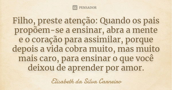 Filho, preste atenção: Quando os pais propõem-se a ensinar, abra a mente e o coração para assimilar, porque depois a vida cobra muito, mas muito mais caro, para... Frase de Elisabeth da Silva Carneiro.