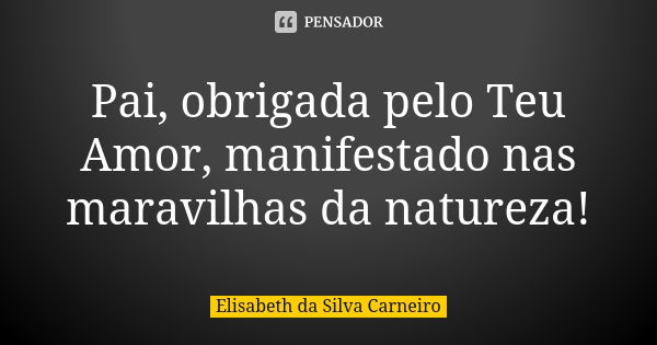 Pai, obrigada pelo Teu Amor, manifestado nas maravilhas da natureza!... Frase de Elisabeth da Silva Carneiro.