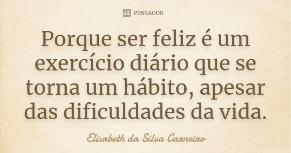 Porque ser feliz é um exercício diário que se torna um hábito, apesar das dificuldades da vida.... Frase de Elisabeth da Silva Carneiro.