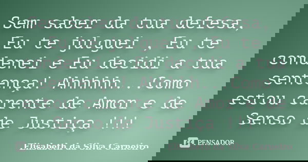 Sem saber da tua defesa, Eu te julguei , Eu te condenei e Eu decidi a tua sentença! Ahhhhh...Como estou carente de Amor e de Senso de Justiça !!!... Frase de Elisabeth da Silva Carneiro.