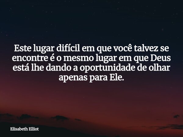 Este lugar difícil em que você talvez se encontre é o mesmo lugar em que Deus está lhe dando a oportunidade de olhar apenas para Ele.... Frase de Elisabeth Elliot.