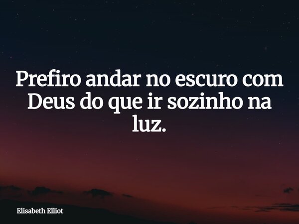 Prefiro andar no escuro com Deus do que ir sozinho na luz.... Frase de Elisabeth Elliot.