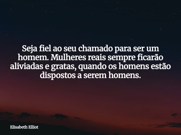 Seja fiel ao seu chamado para ser um homem. Mulheres reais sempre ficarão aliviadas e gratas, quando os homens estão dispostos a serem homens.... Frase de Elisabeth Elliot.