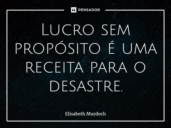 Lucro sem propósito é uma receita para o desastre.... Frase de Elisabeth Murdoch.