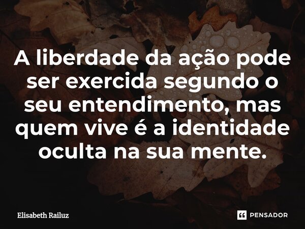 ⁠A liberdade da ação pode ser exercida segundo o seu entendimento, mas quem vive é a identidade oculta na sua mente.... Frase de Elisabeth Railuz.